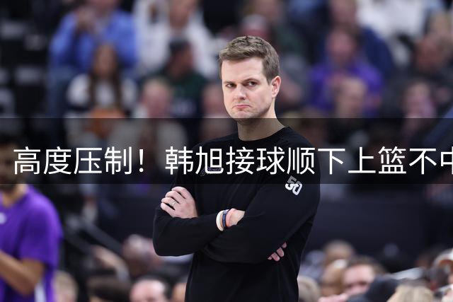 高度压制！韩旭接球顺下上篮不中 自投自补两分到手
